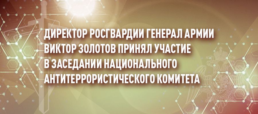 Директор Росгвардии генерал армии Виктор Золотов принял участие в заседании Национального антитеррористического комитета